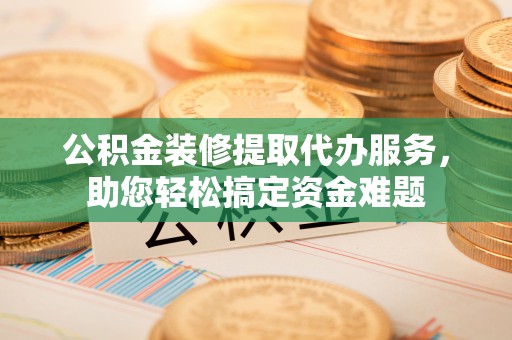 新疆公积金装修提取代办服务，助您轻松搞定资金难题