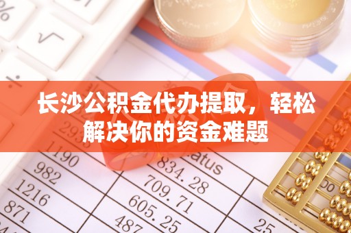 新疆长沙公积金代办提取，轻松解决你的资金难题