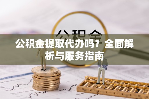 新疆公积金提取代办吗？全面解析与服务指南