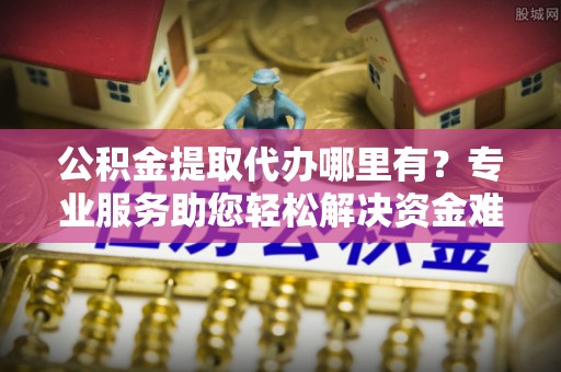 新疆公积金提取代办哪里有？专业服务助您轻松解决资金难题
