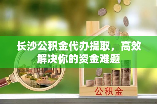 新疆长沙公积金代办提取，高效解决你的资金难题