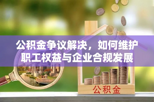 新疆公积金争议解决，如何维护职工权益与企业合规发展
