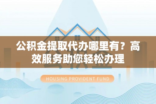 新疆公积金提取代办哪里有？高效服务助您轻松办理