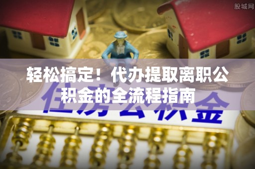 新疆轻松搞定！代办提取离职公积金的全流程指南