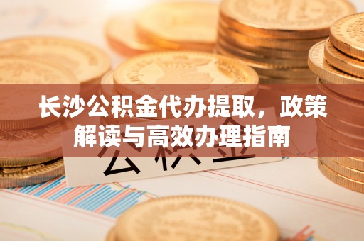 新疆长沙公积金代办提取，政策解读与高效办理指南