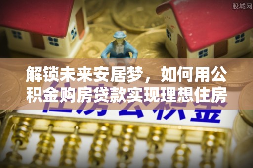 新疆解锁未来安居梦，如何用公积金购房贷款实现理想住房计划