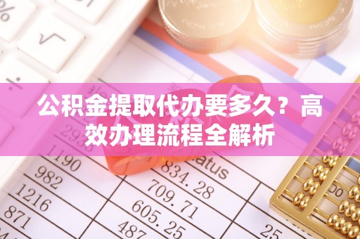 新疆公积金提取代办要多久？高效办理流程全解析