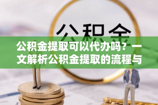 新疆公积金提取可以代办吗？一文解析公积金提取的流程与注意事项