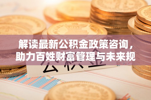 新疆解读最新公积金政策咨询，助力百姓财富管理与未来规划