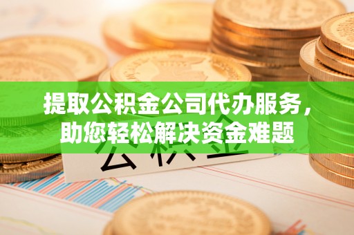 新疆提取公积金公司代办服务，助您轻松解决资金难题