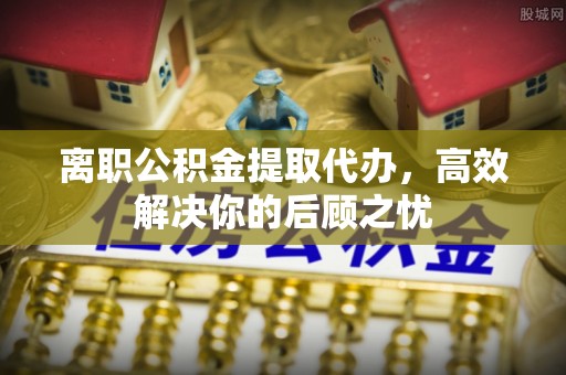 新疆离职公积金提取代办，高效解决你的后顾之忧