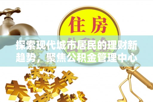 新疆探索现代城市居民的理财新趋势，聚焦公积金管理中心的服务创新