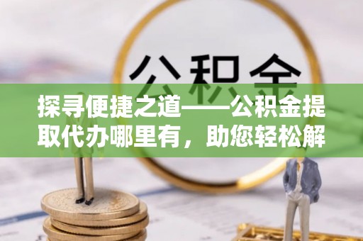 新疆探寻便捷之道——公积金提取代办哪里有，助您轻松解决资金难题