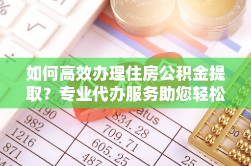 新疆如何高效办理住房公积金提取？专业代办服务助您轻松搞定
