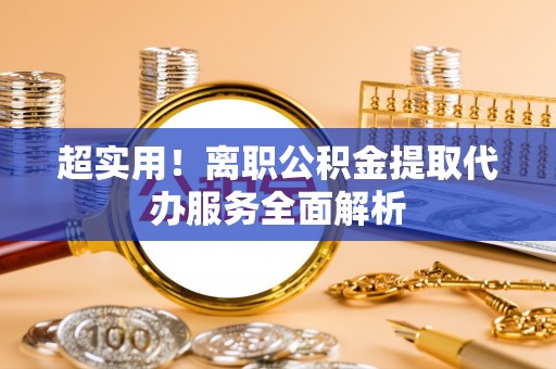 新疆超实用！离职公积金提取代办服务全面解析