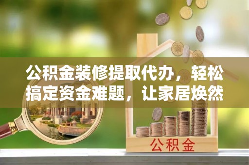 新疆公积金装修提取代办，轻松搞定资金难题，让家居焕然一新