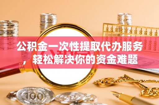 新疆公积金一次性提取代办服务，轻松解决你的资金难题