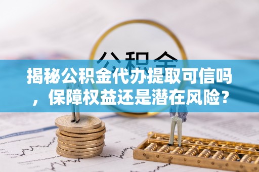 新疆揭秘公积金代办提取可信吗，保障权益还是潜在风险？