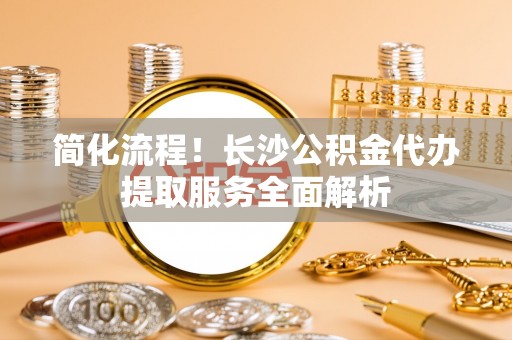 新疆简化流程！长沙公积金代办提取服务全面解析