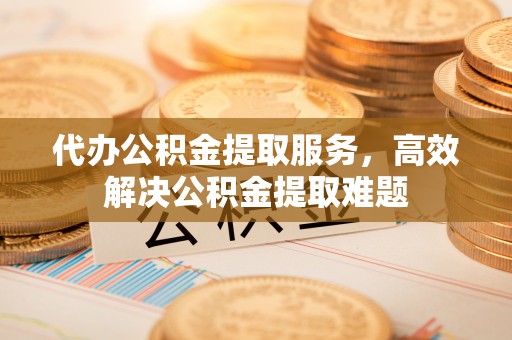 新疆代办公积金提取服务，高效解决公积金提取难题