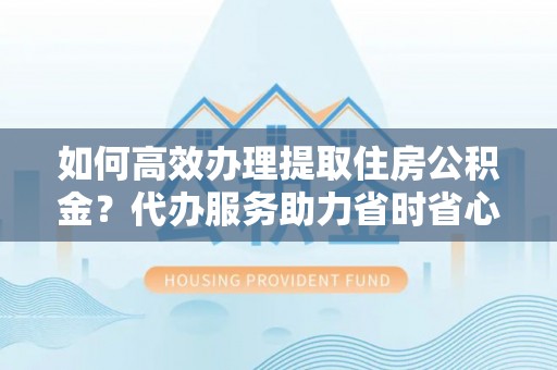 新疆如何高效办理提取住房公积金？代办服务助力省时省心
