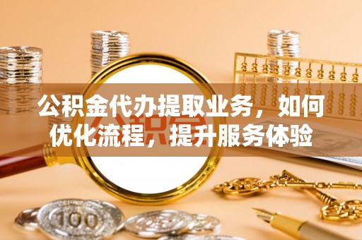 新疆公积金代办提取业务，如何优化流程，提升服务体验
