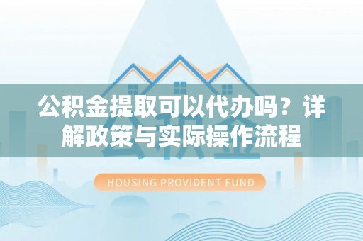 新疆公积金提取可以代办吗？详解政策与实际操作流程
