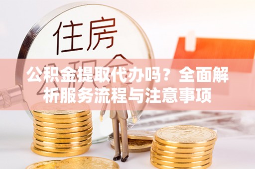新疆公积金提取代办吗？全面解析服务流程与注意事项