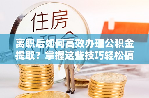 新疆离职后如何高效办理公积金提取？掌握这些技巧轻松搞定