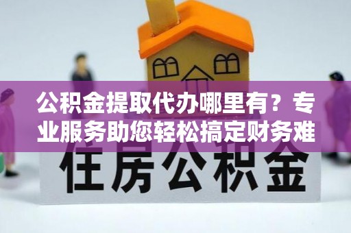 新疆公积金提取代办哪里有？专业服务助您轻松搞定财务难题