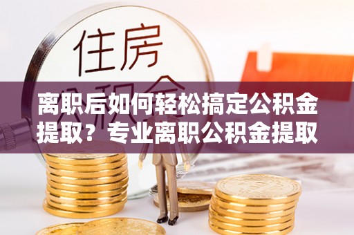 新疆离职后如何轻松搞定公积金提取？专业离职公积金提取代办服务来帮你