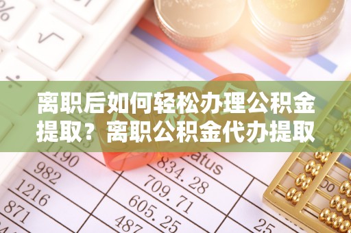 新疆离职后如何轻松办理公积金提取？离职公积金代办提取全攻略