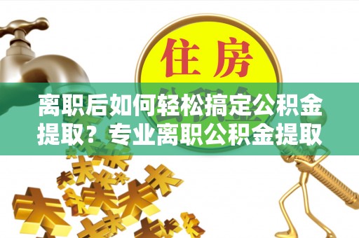 新疆离职后如何轻松搞定公积金提取？专业离职公积金提取代办服务助你一臂之力