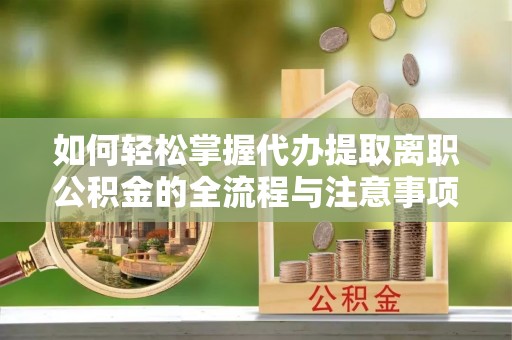 新疆如何轻松掌握代办提取离职公积金的全流程与注意事项