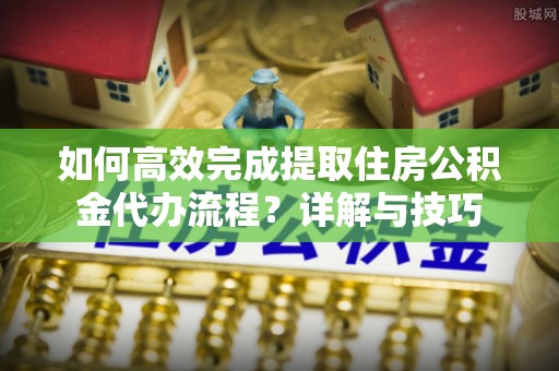 新疆如何高效完成提取住房公积金代办流程？详解与技巧