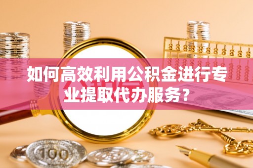 新疆如何高效利用公积金进行专业提取代办服务？