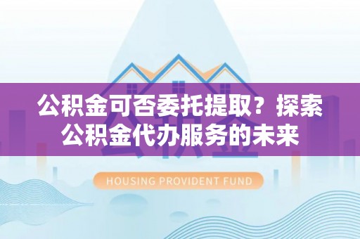 新疆公积金可否委托提取？探索公积金代办服务的未来