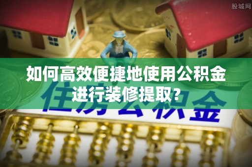 新疆如何高效便捷地使用公积金进行装修提取？