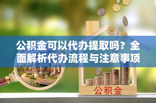 新疆公积金可以代办提取吗？全面解析代办流程与注意事项