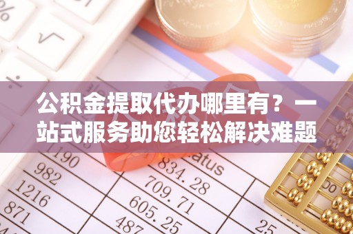 新疆公积金提取代办哪里有？一站式服务助您轻松解决难题