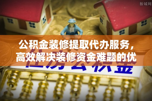 新疆公积金装修提取代办服务，高效解决装修资金难题的优选方案