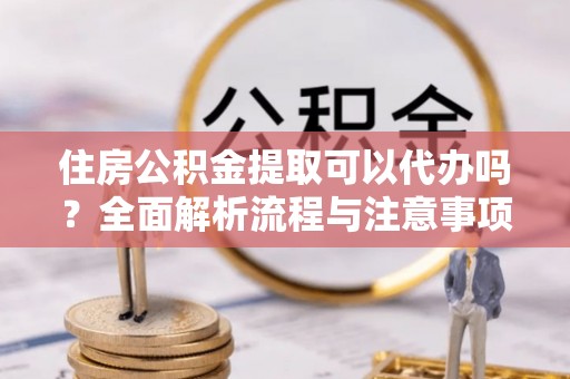 新疆住房公积金提取可以代办吗？全面解析流程与注意事项