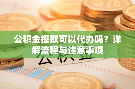 新疆公积金提取可以代办吗？详解流程与注意事项